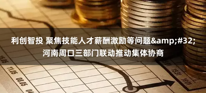 利创智投 聚焦技能人才薪酬激励等问题 河南周口三部门联动推动集体协商