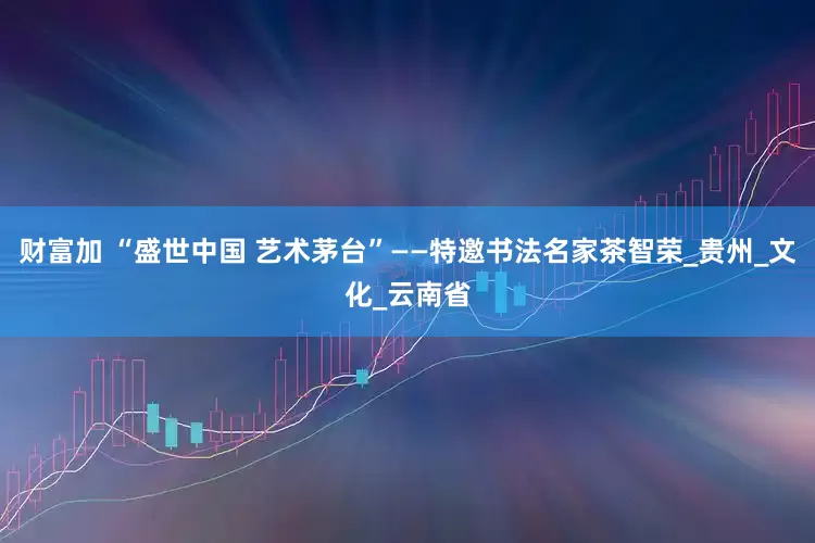 财富加 “盛世中国 艺术茅台”——特邀书法名家茶智荣_贵州_文化_云南省