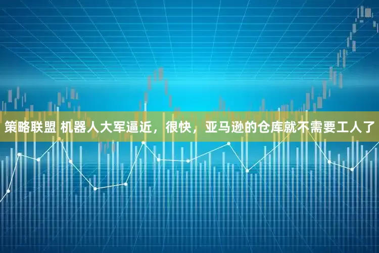 策略联盟 机器人大军逼近，很快，亚马逊的仓库就不需要工人了