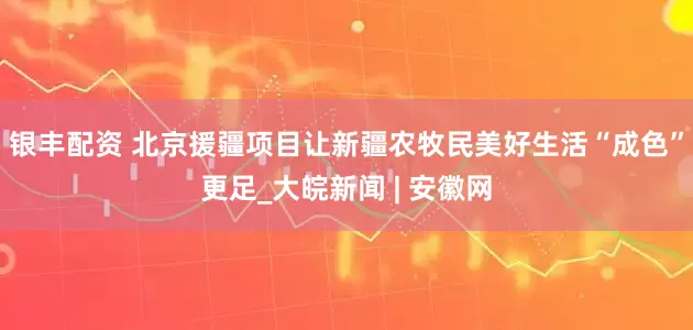 银丰配资 北京援疆项目让新疆农牧民美好生活“成色”更足_大皖新闻 | 安徽网