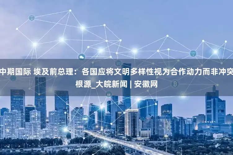 中期国际 埃及前总理：各国应将文明多样性视为合作动力而非冲突根源_大皖新闻 | 安徽网