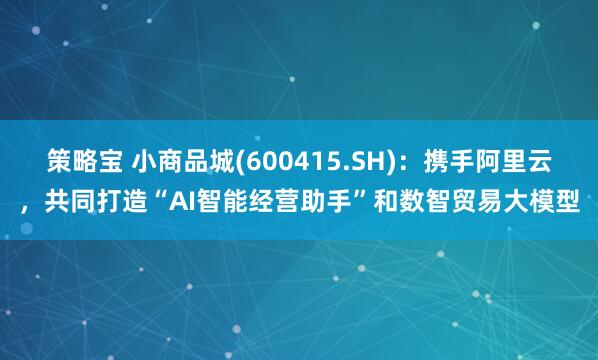 策略宝 小商品城(600415.SH)：携手阿里云，共同打造“AI智能经营助手”和数智贸易大模型