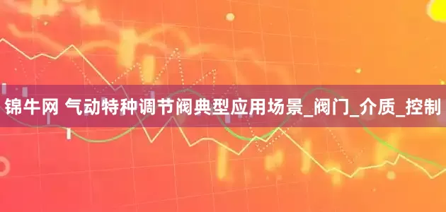 锦牛网 气动特种调节阀典型应用场景_阀门_介质_控制