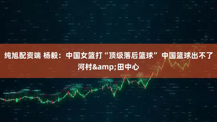 纯旭配资端 杨毅：中国女篮打“顶级落后篮球” 中国篮球出不了河村&田中心