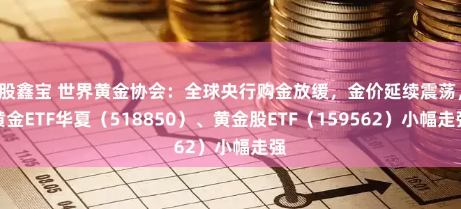 股鑫宝 世界黄金协会：全球央行购金放缓，金价延续震荡，黄金ETF华夏（518850）、黄金股ETF（159562）小幅走强