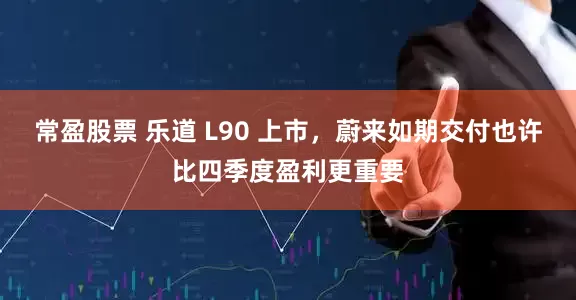 常盈股票 乐道 L90 上市，蔚来如期交付也许比四季度盈利更重要