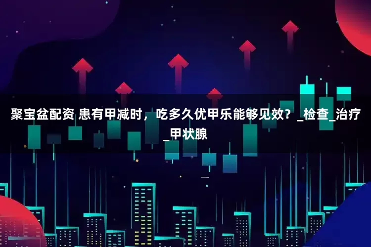 聚宝盆配资 患有甲减时，吃多久优甲乐能够见效？_检查_治疗_甲状腺