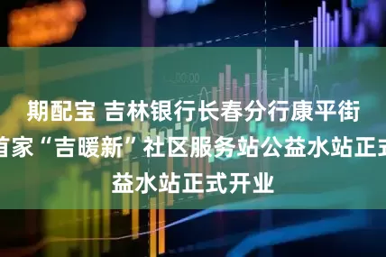 期配宝 吉林银行长春分行康平街支行首家“吉暖新”社区服务站公益水站正式开业