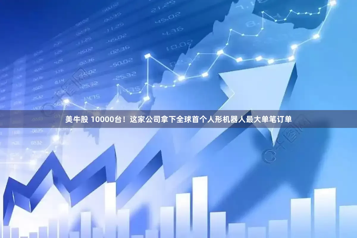 美牛股 10000台！这家公司拿下全球首个人形机器人最大单笔订单