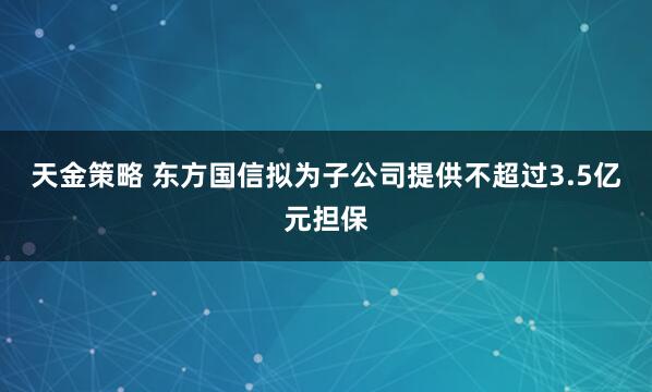 天金策略 东方国信拟为子公司提供不超过3.5亿元担保