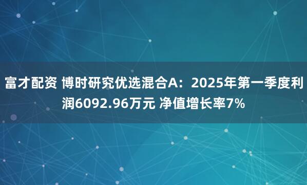 富才配资 博时研究优选混合A：2025年第一季度利润6092.96万元 净值增长率7%