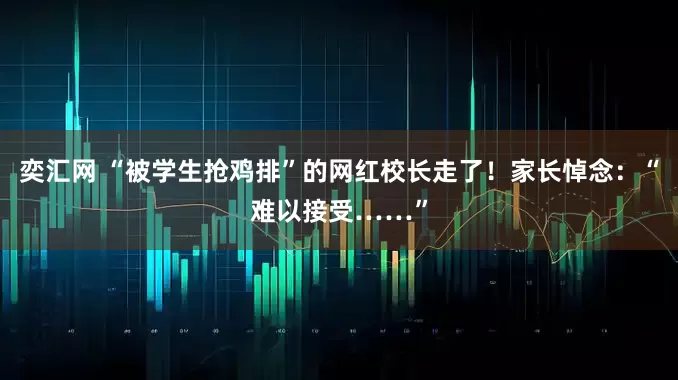 奕汇网 “被学生抢鸡排”的网红校长走了！家长悼念：“难以接受……”