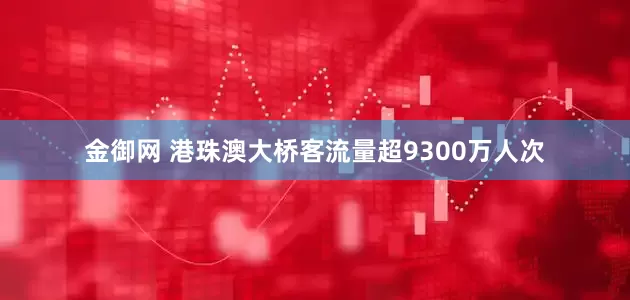 金御网 港珠澳大桥客流量超9300万人次