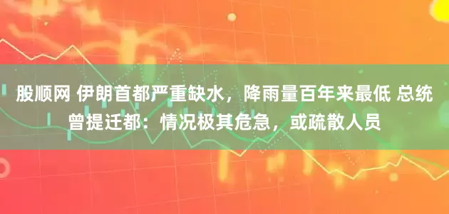 股顺网 伊朗首都严重缺水，降雨量百年来最低 总统曾提迁都：情况极其危急，或疏散人员