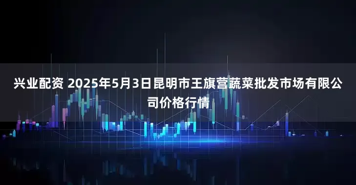 兴业配资 2025年5月3日昆明市王旗营蔬菜批发市场有限公司价格行情