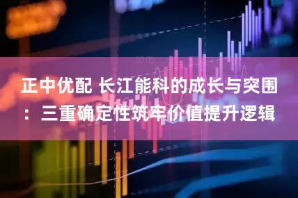正中优配 长江能科的成长与突围:三重确定性筑牢价值提升逻辑