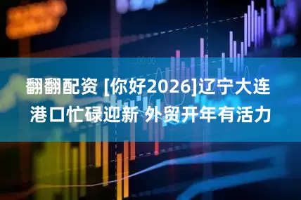 翻翻配资 [你好2026]辽宁大连 港口忙碌迎新 外贸开年有活力