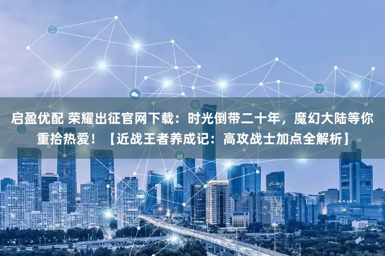 启盈优配 荣耀出征官网下载:时光倒带二十年,魔幻大陆等你重拾热爱!【近战王者养成记:高攻战士加点全解析】