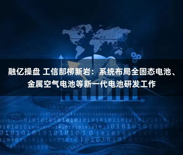 融亿操盘 工信部柳新岩：系统布局全固态电池、金属空气电池等新一代电池研发工作