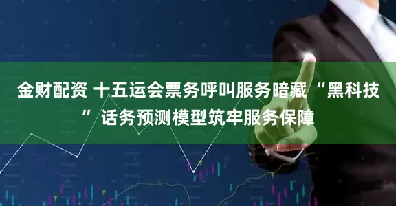 金财配资 十五运会票务呼叫服务暗藏 “黑科技” 话务预测模型筑牢服务保障